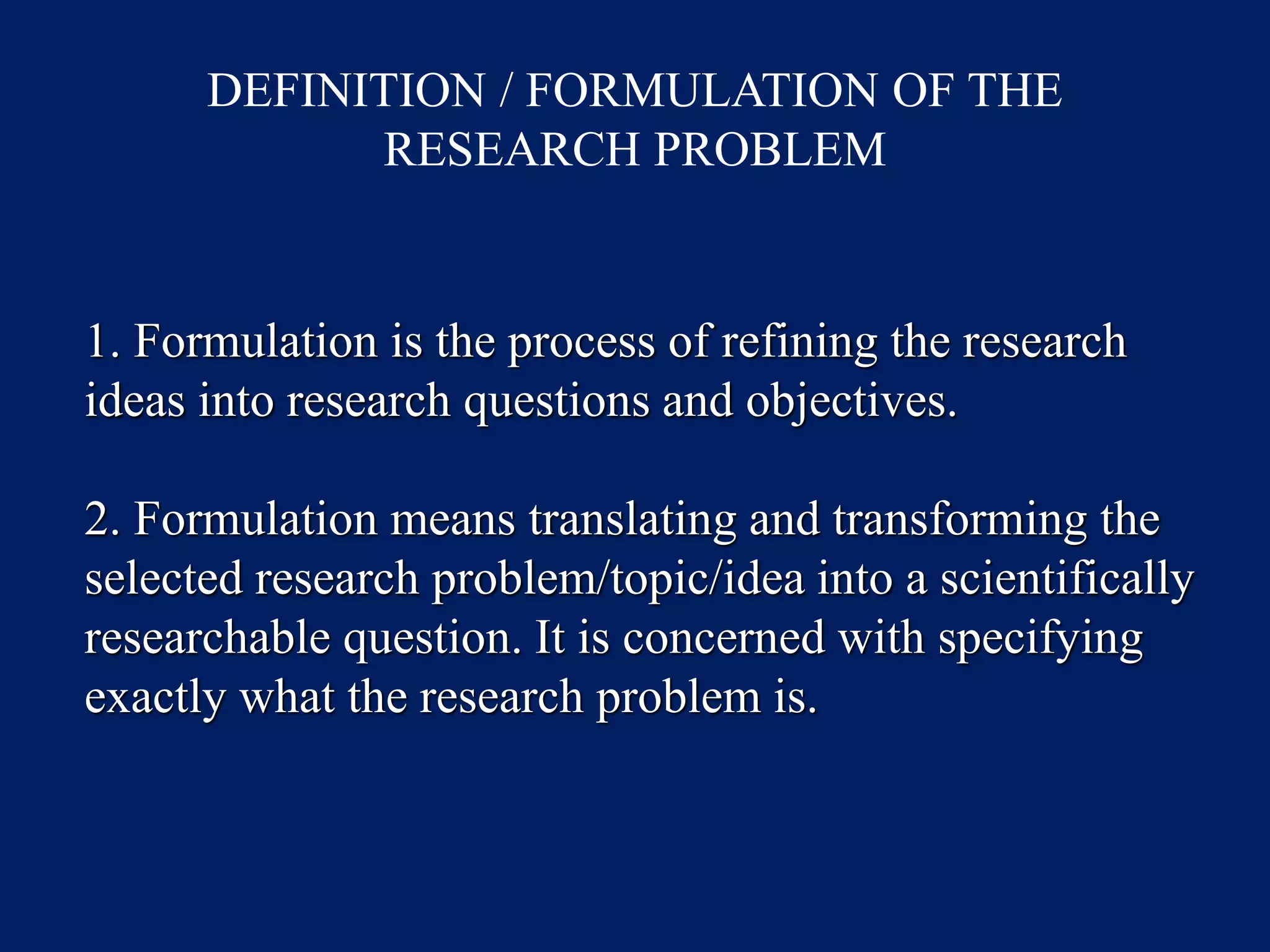 DEFINITION / FORMULATION OF THE
RESEARCH PROBLEM
1. Formulation is the process of refining the research
ideas into research questions and objectives.
2. Formulation means translating and transforming the
selected research problem/topic/idea into a scientifically
researchable question. It is concerned with specifying
exactly what the research problem is.
 
