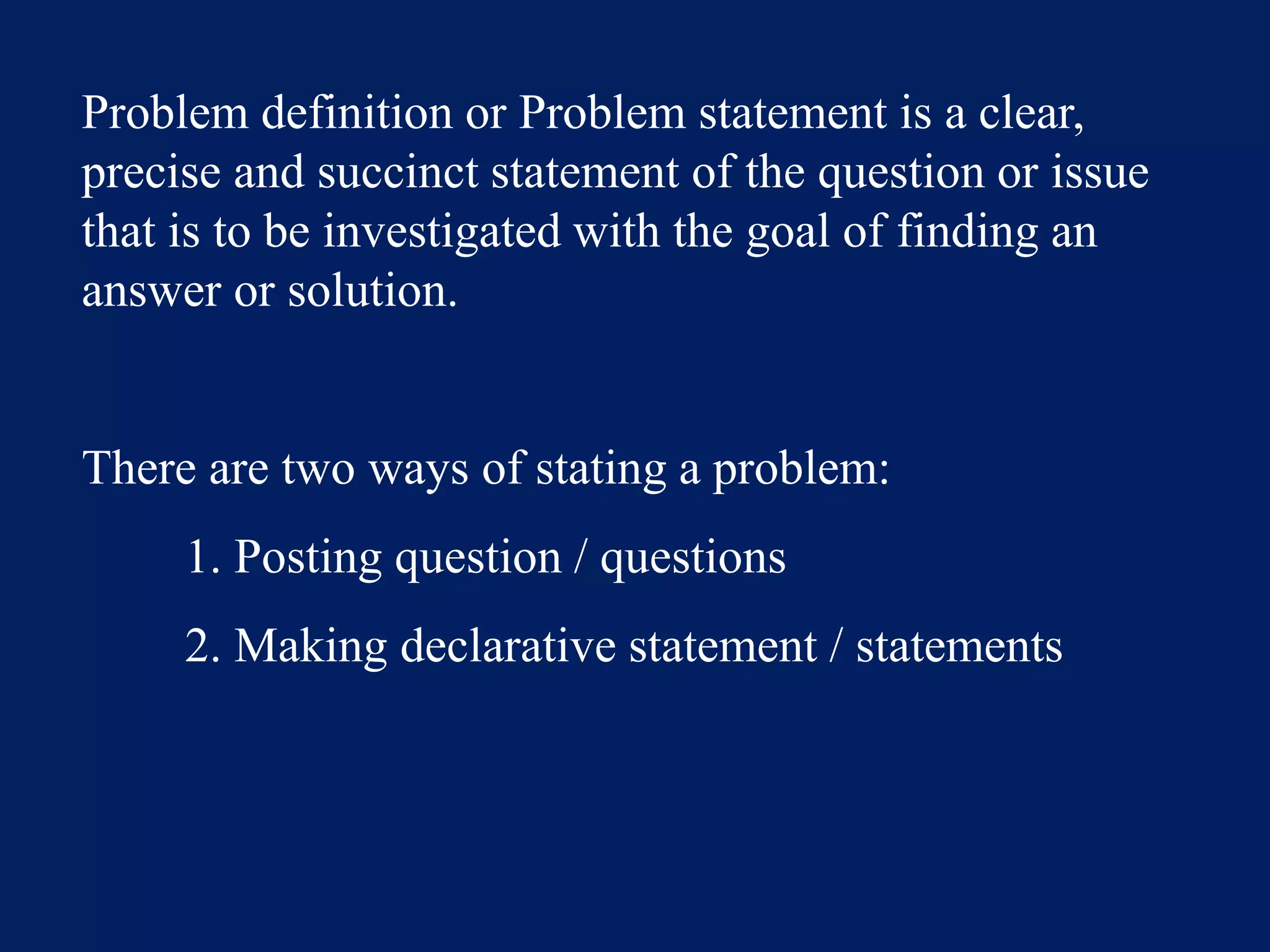 Problem definition or Problem statement is a clear,
precise and succinct statement of the question or issue
that is to be investigated with the goal of finding an
answer or solution.
There are two ways of stating a problem:
1. Posting question / questions
2. Making declarative statement / statements
 