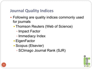Journal Quality Indices
11
 Following are quality indices commonly used
for journals
 Thomson Reuters (Web of Science)
 Impact Factor
 Immediacy Index
 EigenFactor
 Scopus (Elsevier)
 SCImago Journal Rank (SJR)
 
