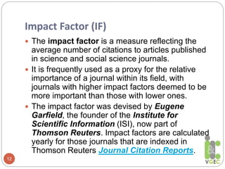Impact Factor (IF)
12
 The impact factor is a measure reflecting the
average number of citations to articles published
in science and social science journals.
 It is frequently used as a proxy for the relative
importance of a journal within its field, with
journals with higher impact factors deemed to be
more important than those with lower ones.
 The impact factor was devised by Eugene
Garfield, the founder of the Institute for
Scientific Information (ISI), now part of
Thomson Reuters. Impact factors are calculated
yearly for those journals that are indexed in
Thomson Reuters Journal Citation Reports.
 