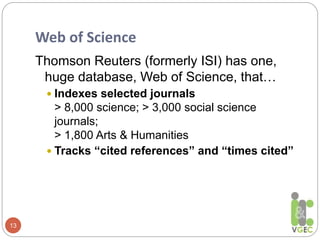 Web of Science
13
Thomson Reuters (formerly ISI) has one,
huge database, Web of Science, that…
 Indexes selected journals
> 8,000 science; > 3,000 social science
journals;
> 1,800 Arts & Humanities
 Tracks “cited references” and “times cited”
 