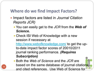 Where do we find Impact Factors?
14
 Impact factors are listed in Journal Citation
Reports JCR)
 You can easily get to the JCR from the Web of
Science.
 Check ISI Web of Knowledge with a new
session if necessary at
http://www.webofknowledge.com/ to get the up-
to-date impact factor scores of 20010/2011
journal ranking performance. (Requires
Subscription)
 Both the Web of Science and the JCR are
based on the same database of journal citations
and cited references. Use Web of Science for
 