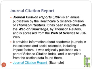 Journal Citation Report
15
 Journal Citation Reports (JCR) is an annual
publication by the Healthcare & Science division
of Thomson Reuters. It has been integrated with
the Web of Knowledge, by Thomson Reuters,
and is accessed from the Web of Science to JCR
Web.
 It provides information about academic journals in
the sciences and social sciences, including
impact factors. It was originally published as a
part of Science Citation Index, and is compiled
from the citation data found there.
 Journal Citation Report (Example)
 