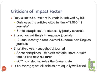 Criticism of Impact Factor
18
 Only a limited subset of journals is indexed by ISI
 Only uses the articles cited by the ~13,000 “ISI
journals”
 Some disciplines are especially poorly covered
 Biased toward English-language journals
 ISI has recently added several hundred non-English
journals
 Short (two year) snapshot of journal
 Some disciplines use older material more or take
time to cite new research
 JCR now also includes the 5-year data
 Is an average; not all articles are equally well-cited
 