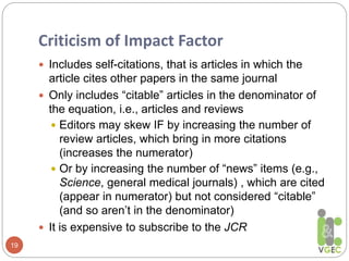 Criticism of Impact Factor
19
 Includes self-citations, that is articles in which the
article cites other papers in the same journal
 Only includes “citable” articles in the denominator of
the equation, i.e., articles and reviews
 Editors may skew IF by increasing the number of
review articles, which bring in more citations
(increases the numerator)
 Or by increasing the number of “news” items (e.g.,
Science, general medical journals) , which are cited
(appear in numerator) but not considered “citable”
(and so aren’t in the denominator)
 It is expensive to subscribe to the JCR
 
