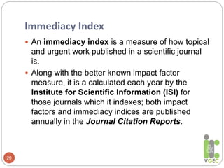 Immediacy Index
20
 An immediacy index is a measure of how topical
and urgent work published in a scientific journal
is.
 Along with the better known impact factor
measure, it is a calculated each year by the
Institute for Scientific Information (ISI) for
those journals which it indexes; both impact
factors and immediacy indices are published
annually in the Journal Citation Reports.
 