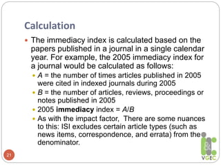 Calculation
21
 The immediacy index is calculated based on the
papers published in a journal in a single calendar
year. For example, the 2005 immediacy index for
a journal would be calculated as follows:
 A = the number of times articles published in 2005
were cited in indexed journals during 2005
 B = the number of articles, reviews, proceedings or
notes published in 2005
 2005 immediacy index = A/B
 As with the impact factor, There are some nuances
to this: ISI excludes certain article types (such as
news items, correspondence, and errata) from the
denominator.
 
