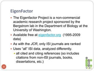 EigenFactor
22
 The Eigenfactor Project is a non-commercial
academic research project sponsored by the
Bergstrom lab in the Department of Biology at the
University of Washington.
 Available free at eigenfactor.org (1995-2009
data)
 As with the JCR, only ISI journals are ranked
 Uses “all” ISI data, analyzed differently.
 all cited and citing references (so includes
citations from non-ISI journals, books,
dissertations, etc.)
 
