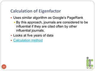 Calculation of Eigenfactor
23
 Uses similar algorithm as Google’s PageRank
 By this approach, journals are considered to be
influential if they are cited often by other
influential journals.
 Looks at five years of data
 Calculation method
 