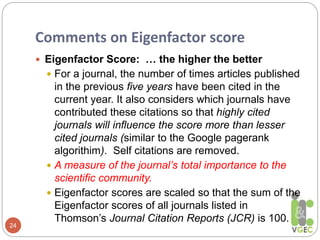 Comments on Eigenfactor score
24
 Eigenfactor Score: … the higher the better
 For a journal, the number of times articles published
in the previous five years have been cited in the
current year. It also considers which journals have
contributed these citations so that highly cited
journals will influence the score more than lesser
cited journals (similar to the Google pagerank
algorithim). Self citations are removed.
 A measure of the journal’s total importance to the
scientific community.
 Eigenfactor scores are scaled so that the sum of the
Eigenfactor scores of all journals listed in
Thomson’s Journal Citation Reports (JCR) is 100.
 