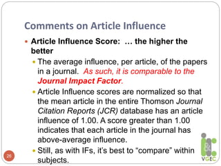Comments on Article Influence
26
 Article Influence Score: … the higher the
better
 The average influence, per article, of the papers
in a journal. As such, it is comparable to the
Journal Impact Factor.
 Article Influence scores are normalized so that
the mean article in the entire Thomson Journal
Citation Reports (JCR) database has an article
influence of 1.00. A score greater than 1.00
indicates that each article in the journal has
above-average influence.
 Still, as with IFs, it’s best to “compare” within
subjects.
 