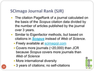 SCImago Journal Rank (SJR)
29
 The citation PageRank of a journal calculated on
the basis of the Scopus citation data divided by
the number of articles published by the journal
over 3 years.
 Similar to Eigenfactor methods, but based on
citations in Scopus instead of Web of Science.
 Freely available at scimagojr.com
 Covers more journals (~20,000) than JCR
because Scopus covers more journals than
Web of Science
 More international diversity
 3 years of citations; no self-citations
 