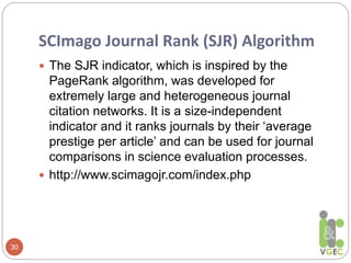 SCImago Journal Rank (SJR) Algorithm
30
 The SJR indicator, which is inspired by the
PageRank algorithm, was developed for
extremely large and heterogeneous journal
citation networks. It is a size-independent
indicator and it ranks journals by their ‘average
prestige per article’ and can be used for journal
comparisons in science evaluation processes.
 http://www.scimagojr.com/index.php
 