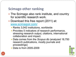 Scimago other ranking
31
 The Scimago also rank institute, and country
for scientific research work.
 Download this free report (2011) at:
www.scimagoir.com/
 Ranks 3,042 institutions, worldwide
 Provides 5 indicators of research performance,
stressing research output, citations, international
collaboration and impact.
 Data comes from the Scopus db (analyzed 18,750
research publications, mostly journals and
proceedings)
 Data is from 2005-2009
 