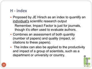 H - index
34
 Proposed by JE Hirsch as an index to quantify an
individual's scientific research output
Remember, Impact Factor is just for journals,
though it’s often used to evaluate authors.
 Combines an assessment of both quantity
(number of papers) and quality (impact, or
citations to these papers).
 The index can also be applied to the productivity
and impact of a group of scientists, such as a
department or university or country.
 