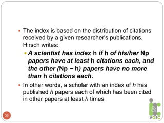 35
 The index is based on the distribution of citations
received by a given researcher's publications.
Hirsch writes:
 A scientist has index h if h of his/her Np
papers have at least h citations each, and
the other (Np − h) papers have no more
than h citations each.
 In other words, a scholar with an index of h has
published h papers each of which has been cited
in other papers at least h times
 