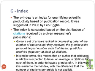 G - index
44
 The g-index is an index for quantifying scientific
productivity based on publication record. It was
suggested in 2006 by Leo Egghe.
 The index is calculated based on the distribution of
citations received by a given researcher's
publications:
 Given a set of articles ranked in decreasing order of the
number of citations that they received, the g-index is the
(unique) largest number such that the top g articles
received (together) at least g2 citations.
 In simple terms, this means that an author that produces
n articles is expected to have, on average, n citations for
each of them, in order to have a g-index of n. In this way,
it is similar to the h-index, with the difference that the
number of citations per article is not explicit.
 