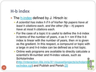 H-b index
46
 The h-index defined by J. Hirsch is:
 A scientist has index h if h of his/her Np papers have at
least h citations each, and the other (Np – h) papers
have at most h citations each.
 For the case of a topic it is useful to define the h-b index
in terms of the number of years, n as h = nm If the h-b
index is linear with the number of years, then m is given
as the gradient. In this respect, a compound or topic with
a large m and h-b index can be defined as a hot topic.
 Online web programs are available to directly calculate a
scientist's M-number and H-index values, such as
ScHolarIndex
(http://interaction.lille.inria.fr/~roussel/projects/scholarind
ex/index.cgi) and Publish and Perish.[2]
 