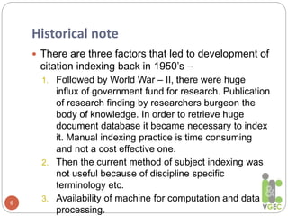 Historical note
6
 There are three factors that led to development of
citation indexing back in 1950’s –
1. Followed by World War – II, there were huge
influx of government fund for research. Publication
of research finding by researchers burgeon the
body of knowledge. In order to retrieve huge
document database it became necessary to index
it. Manual indexing practice is time consuming
and not a cost effective one.
2. Then the current method of subject indexing was
not useful because of discipline specific
terminology etc.
3. Availability of machine for computation and data
processing.
 