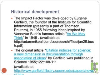 Historical development
7
 The Impact Factor was developed by Eugene
Garfield, the founder of the Institute for Scientific
Information (presently a part of Thomson
Reuters), in 1955 following ideas inspired by
Vannevar Bush's famous article "As We May
Think" in 1945 . (available at
http://adammikeal.com/courses/chi/files/jan26.bus
h.pdf)
 The original article "Citation indexes for science:
a new dimension in documentation through
association of ideas" by Garfield was published in
Science 1955;122:108-111
(available at
http://www.garfield.library.upenn.edu/papers/news
 