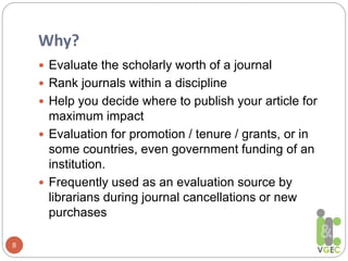 Why?
8
 Evaluate the scholarly worth of a journal
 Rank journals within a discipline
 Help you decide where to publish your article for
maximum impact
 Evaluation for promotion / tenure / grants, or in
some countries, even government funding of an
institution.
 Frequently used as an evaluation source by
librarians during journal cancellations or new
purchases
 