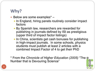 Why?
9
 Below are some examples* –
 In England, hiring panels routinely consider impact
factors
 By Spanish law, researchers are rewarded for
publishing in journals defined by ISI as prestigious
(upper third of impact factor listings)
 In China, scientists get cash bonuses for publishing
in high-impact journals. In some schools, physics
students must publish at least 2 articles with a
combined Impact Factor of 4 to get their PhD
* From the Chronicle of Higher Education (2005) “The
Number that is Devouring Science”
 