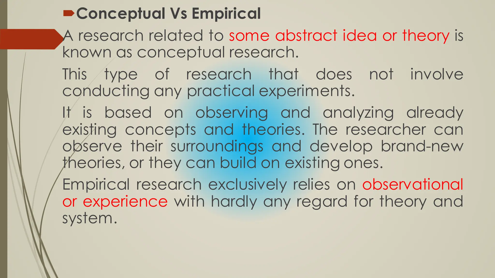 Conceptual Vs Empirical
A research related to some abstract idea or theory is
known as conceptual research.
This type of research that does not involve
conducting any practical experiments.
It is based on observing and analyzing already
existing concepts and theories. The researcher can
observe their surroundings and develop brand-new
theories, or they can build on existing ones.
Empirical research exclusively relies on observational
or experience with hardly any regard for theory and
system.
 