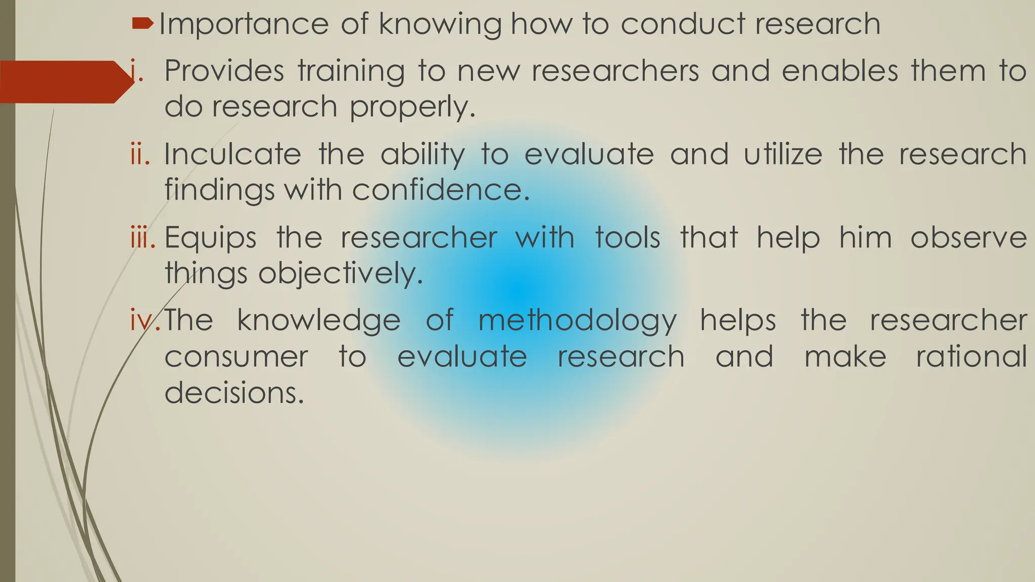 Importance of knowing how to conduct research
i. Provides training to new researchers and enables them to
do research properly.
ii. Inculcate the ability to evaluate and utilize the research
findings with confidence.
iii. Equips the researcher with tools that help him observe
things objectively.
iv.The knowledge of methodology helps the researcher
consumer to evaluate research and make rational
decisions.
 
