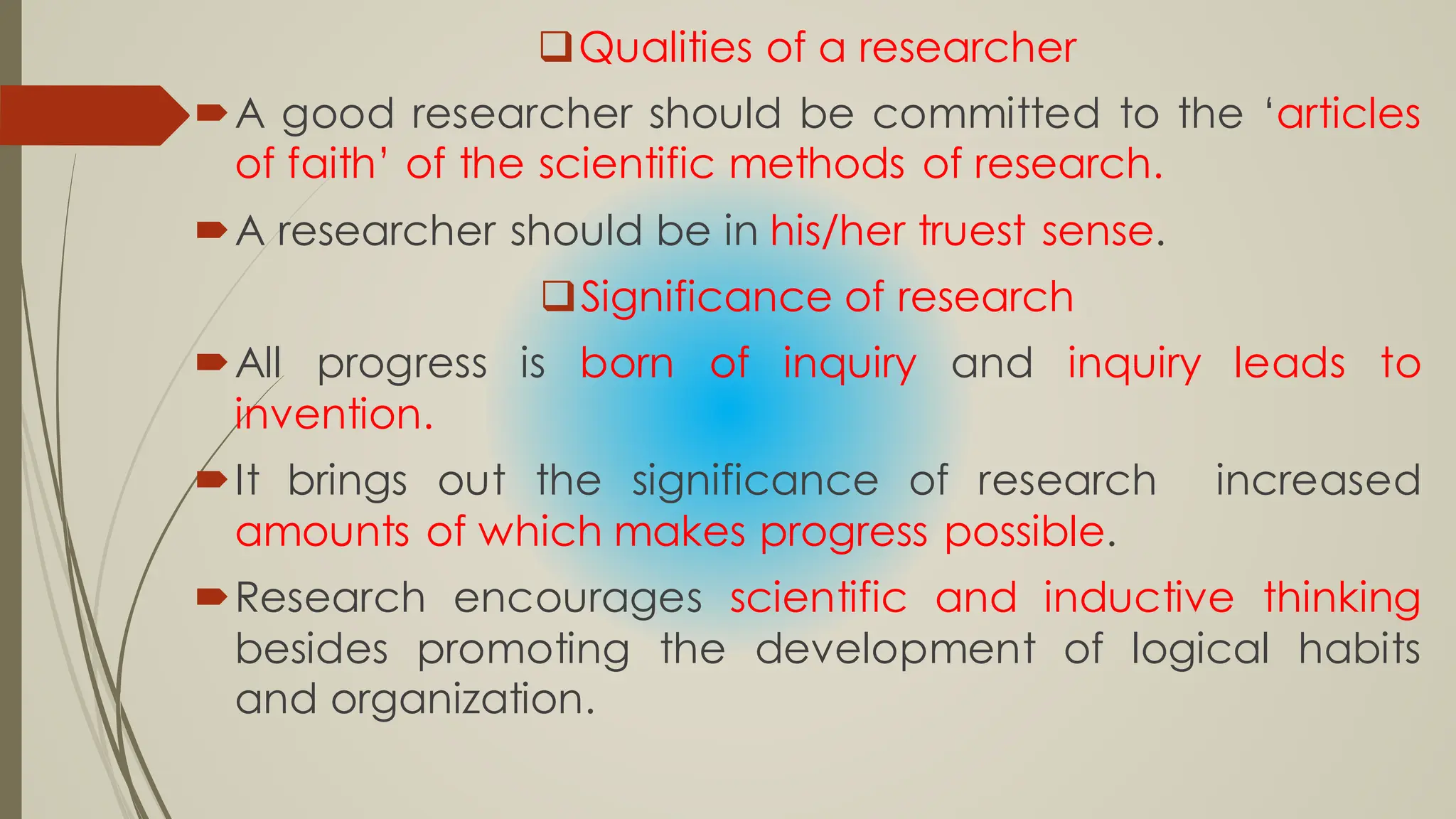 Qualities of a researcher
A good researcher should be committed to the ‘articles
of faith’ of the scientific methods of research.
A researcher should be in his/her truest sense.
Significance of research
All progress is born of inquiry and inquiry leads to
invention.
It brings out the significance of research increased
amounts of which makes progress possible.
Research encourages scientific and inductive thinking
besides promoting the development of logical habits
and organization.
 