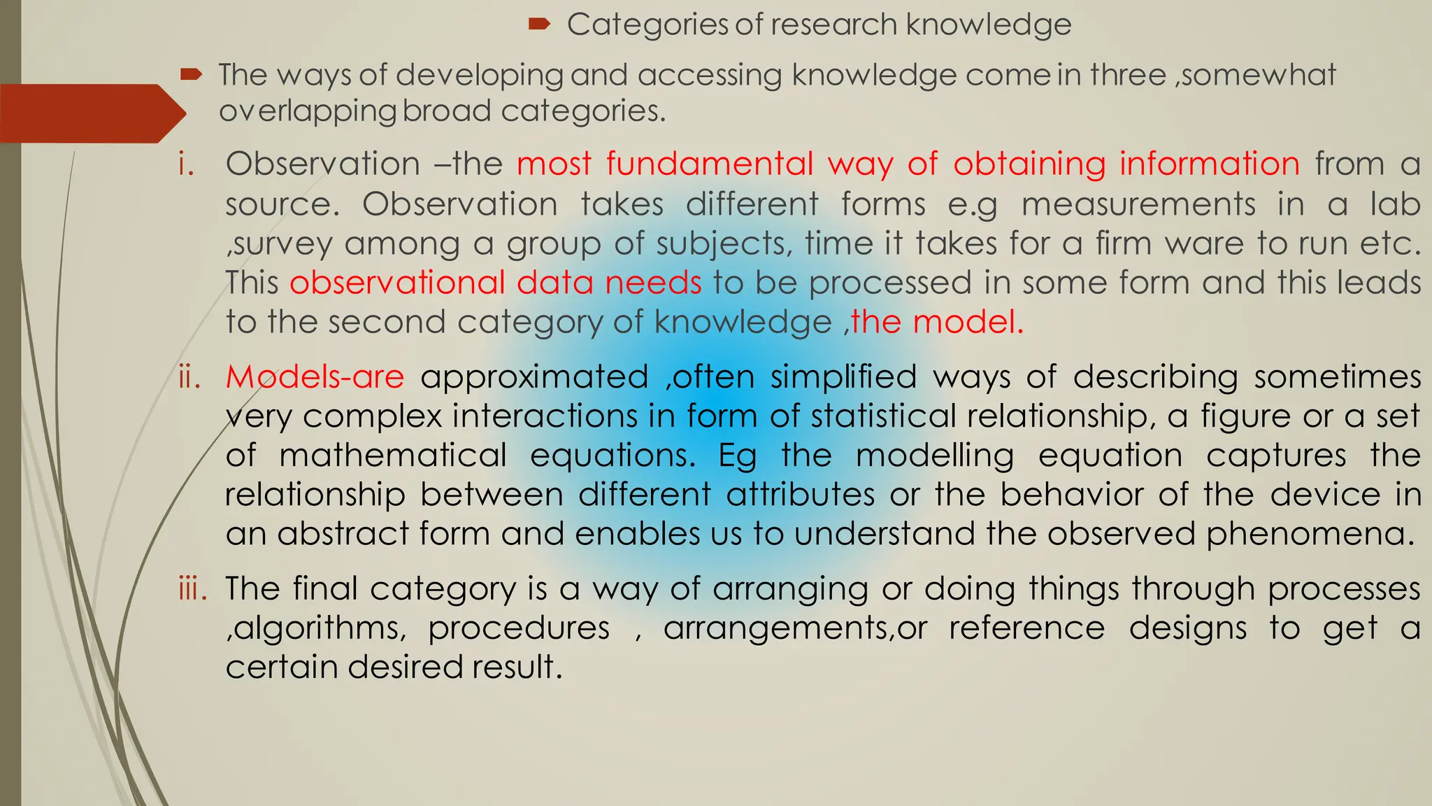  Categories of research knowledge
 The ways of developing and accessing knowledge come in three ,somewhat
overlappingbroad categories.
i. Observation –the most fundamental way of obtaining information from a
source. Observation takes different forms e.g measurements in a lab
,survey among a group of subjects, time it takes for a firm ware to run etc.
This observational data needs to be processed in some form and this leads
to the second category of knowledge ,the model.
ii. Models-are approximated ,often simplified ways of describing sometimes
very complex interactions in form of statistical relationship, a figure or a set
of mathematical equations. Eg the modelling equation captures the
relationship between different attributes or the behavior of the device in
an abstract form and enables us to understand the observed phenomena.
iii. The final category is a way of arranging or doing things through processes
,algorithms, procedures , arrangements,or reference designs to get a
certain desired result.
 