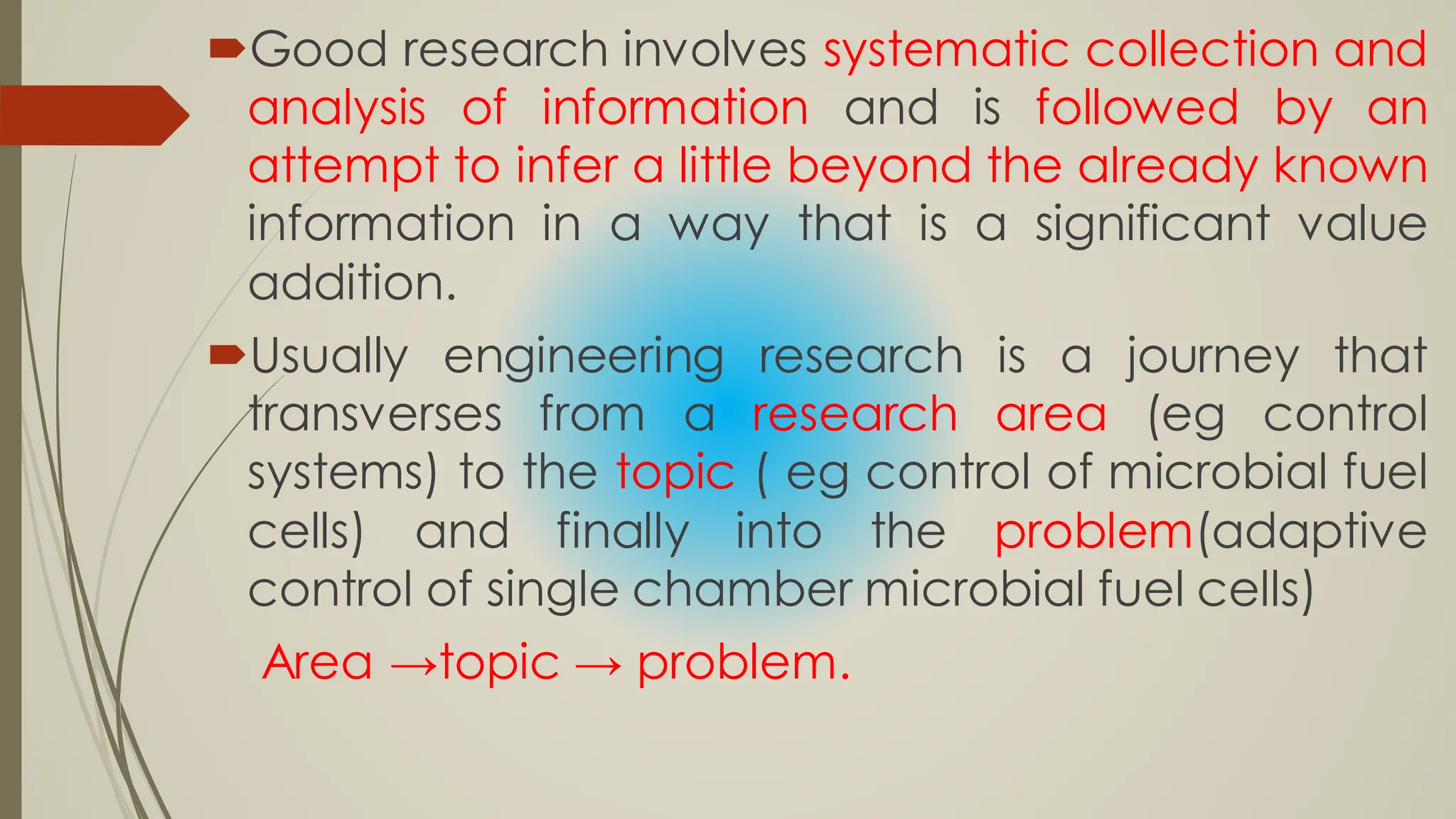 Good research involves systematic collection and
analysis of information and is followed by an
attempt to infer a little beyond the already known
information in a way that is a significant value
addition.
Usually engineering research is a journey that
transverses from a research area (eg control
systems) to the topic ( eg control of microbial fuel
cells) and finally into the problem(adaptive
control of single chamber microbial fuel cells)
Area →topic → problem.
 