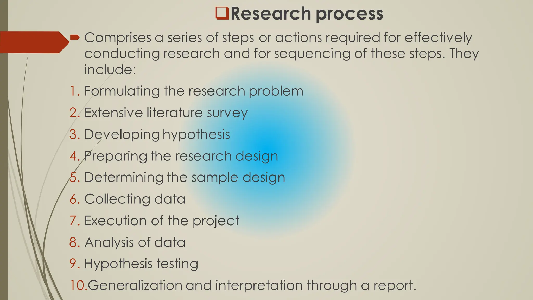 Research process
 Comprises a series of steps or actions required for effectively
conducting research and for sequencing of these steps. They
include:
1. Formulating the research problem
2. Extensive literature survey
3. Developing hypothesis
4. Preparing the research design
5. Determining the sample design
6. Collecting data
7. Execution of the project
8. Analysis of data
9. Hypothesis testing
10.Generalization and interpretation through a report.
 