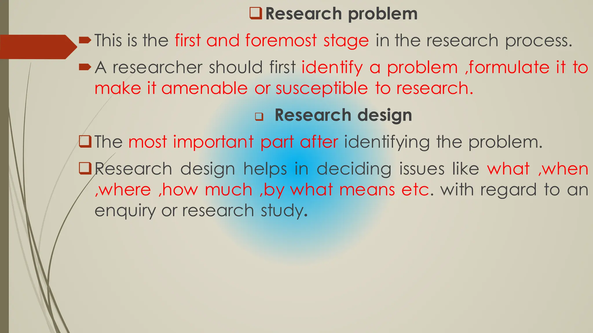 Research problem
This is the first and foremost stage in the research process.
A researcher should first identify a problem ,formulate it to
make it amenable or susceptible to research.
 Research design
The most important part after identifying the problem.
Research design helps in deciding issues like what ,when
,where ,how much ,by what means etc. with regard to an
enquiry or research study.
 