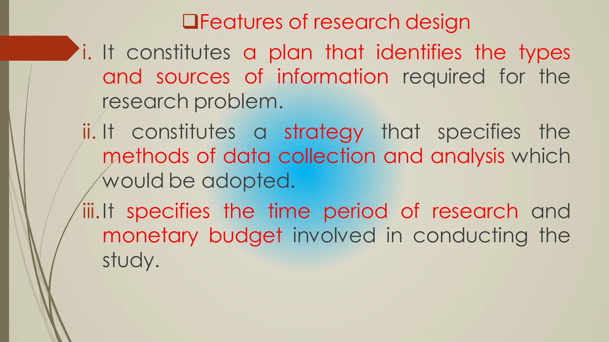 Features of research design
i. It constitutes a plan that identifies the types
and sources of information required for the
research problem.
ii. It constitutes a strategy that specifies the
methods of data collection and analysis which
would be adopted.
iii.It specifies the time period of research and
monetary budget involved in conducting the
study.
 