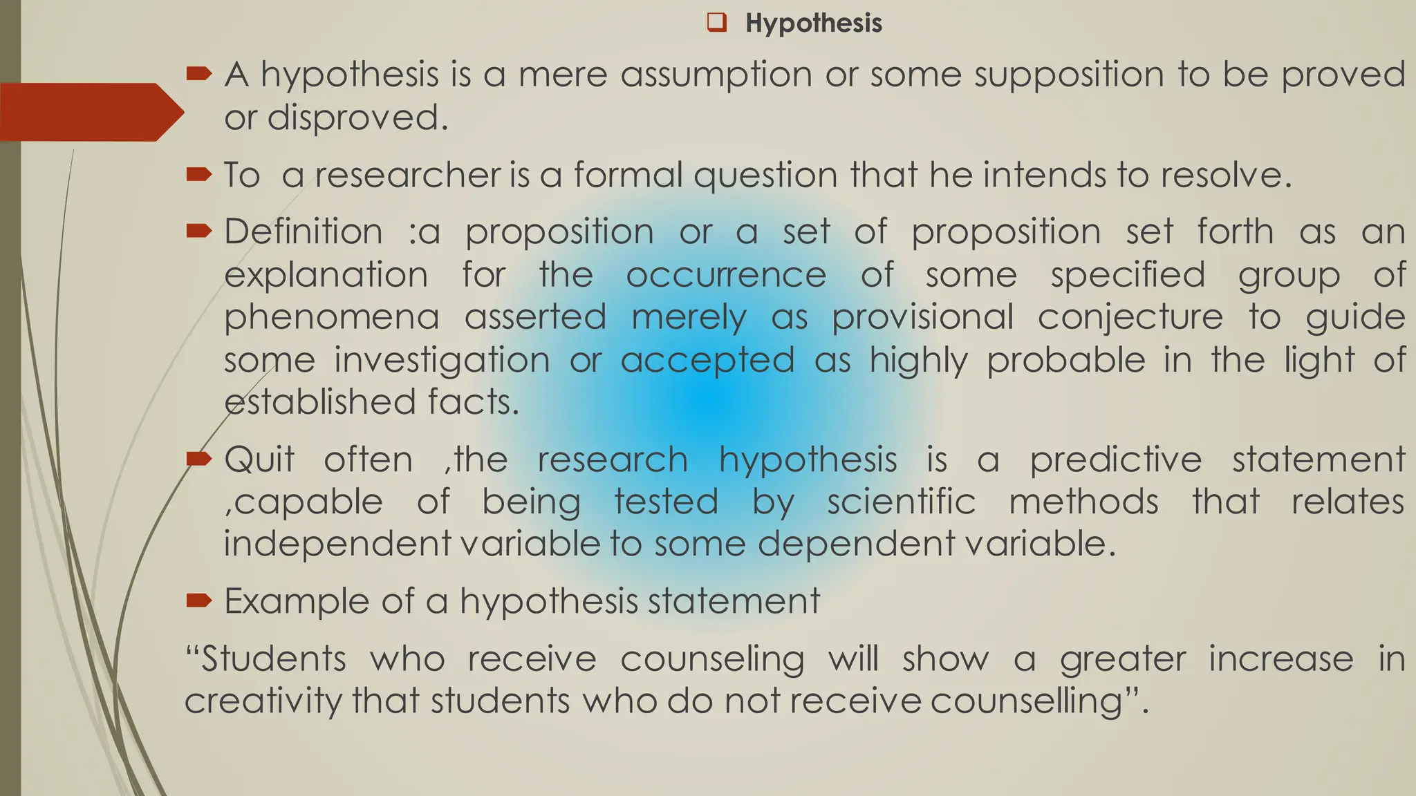  Hypothesis
 A hypothesis is a mere assumption or some supposition to be proved
or disproved.
 To a researcher is a formal question that he intends to resolve.
 Definition :a proposition or a set of proposition set forth as an
explanation for the occurrence of some specified group of
phenomena asserted merely as provisional conjecture to guide
some investigation or accepted as highly probable in the light of
established facts.
 Quit often ,the research hypothesis is a predictive statement
,capable of being tested by scientific methods that relates
independent variable to some dependent variable.
 Example of a hypothesis statement
“Students who receive counseling will show a greater increase in
creativity that students who do not receive counselling”.
 