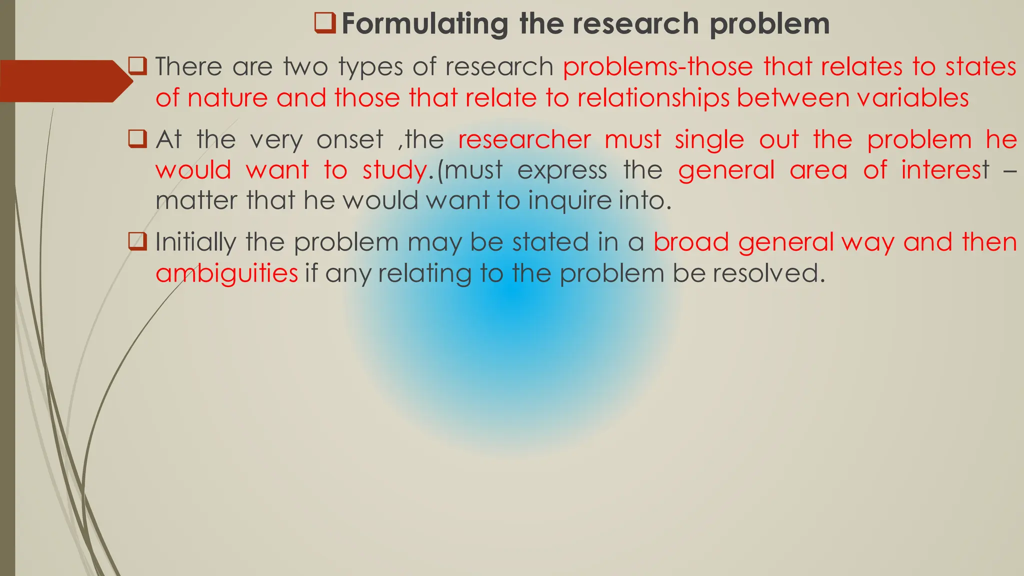 Formulating the research problem
 There are two types of research problems-those that relates to states
of nature and those that relate to relationships between variables
 At the very onset ,the researcher must single out the problem he
would want to study.(must express the general area of interest –
matter that he would want to inquire into.
 Initially the problem may be stated in a broad general way and then
ambiguities if any relating to the problem be resolved.
 