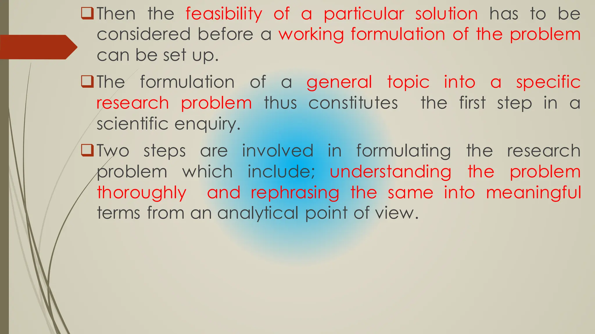 Then the feasibility of a particular solution has to be
considered before a working formulation of the problem
can be set up.
The formulation of a general topic into a specific
research problem thus constitutes the first step in a
scientific enquiry.
Two steps are involved in formulating the research
problem which include; understanding the problem
thoroughly and rephrasing the same into meaningful
terms from an analytical point of view.
 
