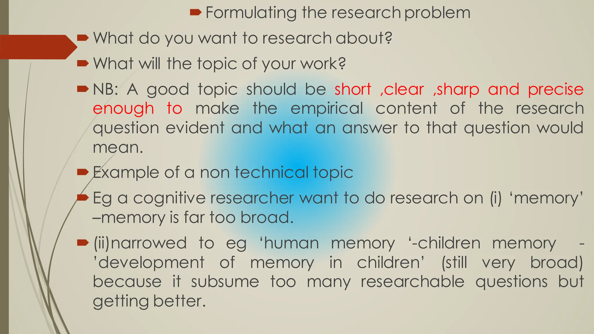 Formulating the research problem
What do you want to research about?
What will the topic of your work?
NB: A good topic should be short ,clear ,sharp and precise
enough to make the empirical content of the research
question evident and what an answer to that question would
mean.
Example of a non technical topic
Eg a cognitive researcher want to do research on (i) ‘memory’
–memory is far too broad.
(ii)narrowed to eg ‘human memory ‘-children memory -
’development of memory in children’ (still very broad)
because it subsume too many researchable questions but
getting better.
 