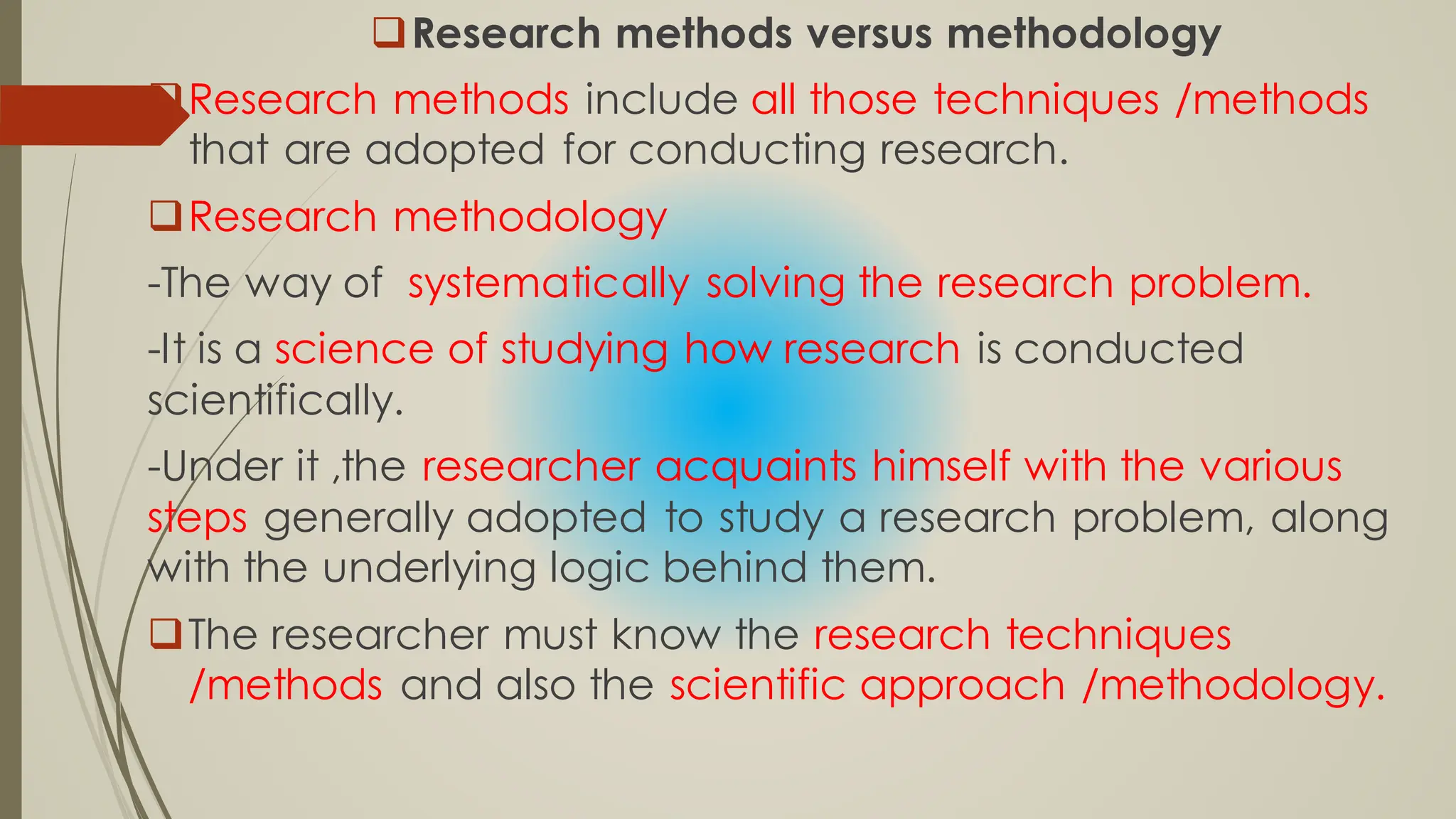 Research methods versus methodology
Research methods include all those techniques /methods
that are adopted for conducting research.
Research methodology
-The way of systematically solving the research problem.
-It is a science of studying how research is conducted
scientifically.
-Under it ,the researcher acquaints himself with the various
steps generally adopted to study a research problem, along
with the underlying logic behind them.
The researcher must know the research techniques
/methods and also the scientific approach /methodology.
 