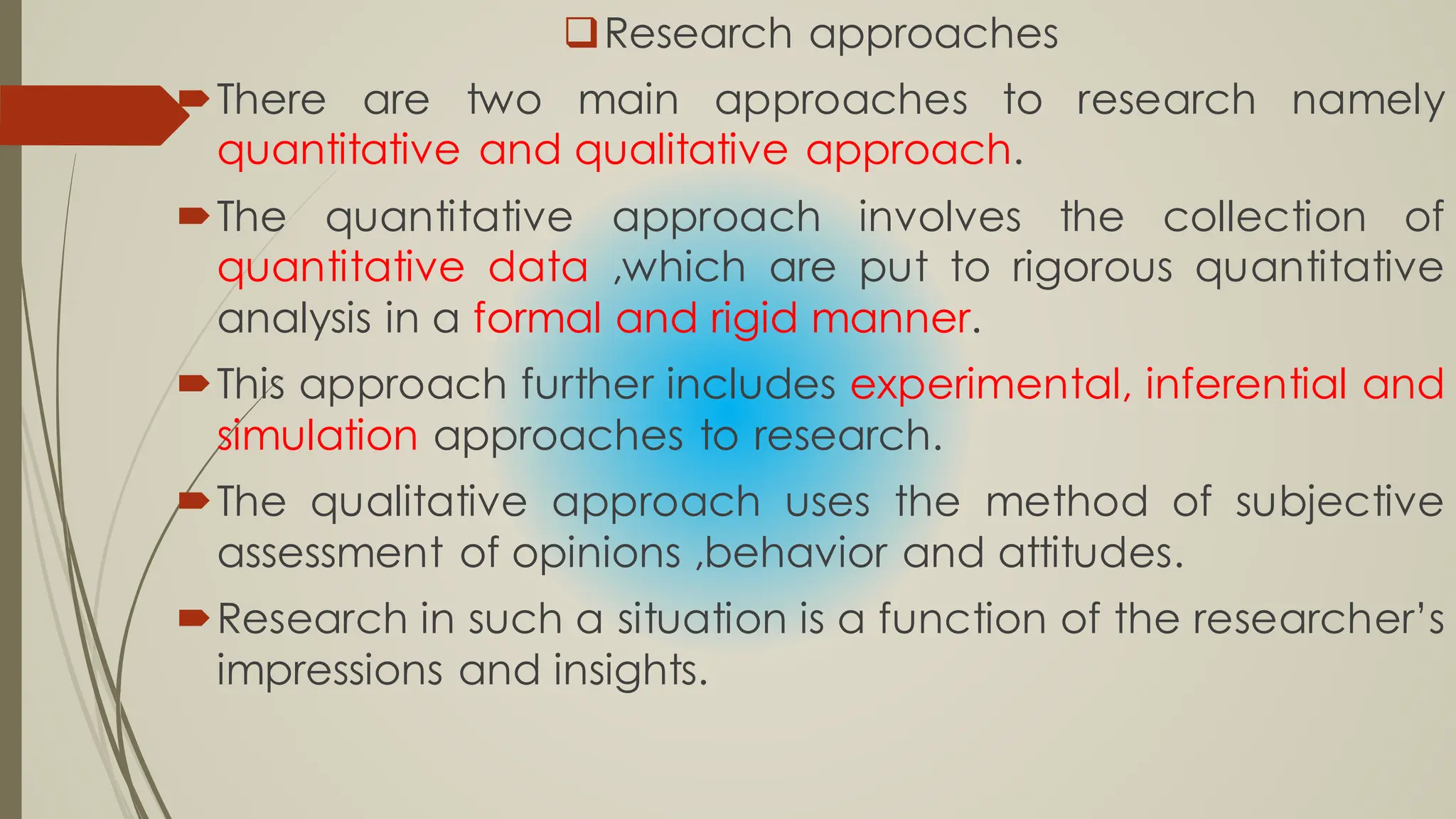 Research approaches
There are two main approaches to research namely
quantitative and qualitative approach.
The quantitative approach involves the collection of
quantitative data ,which are put to rigorous quantitative
analysis in a formal and rigid manner.
This approach further includes experimental, inferential and
simulation approaches to research.
The qualitative approach uses the method of subjective
assessment of opinions ,behavior and attitudes.
Research in such a situation is a function of the researcher’s
impressions and insights.
 