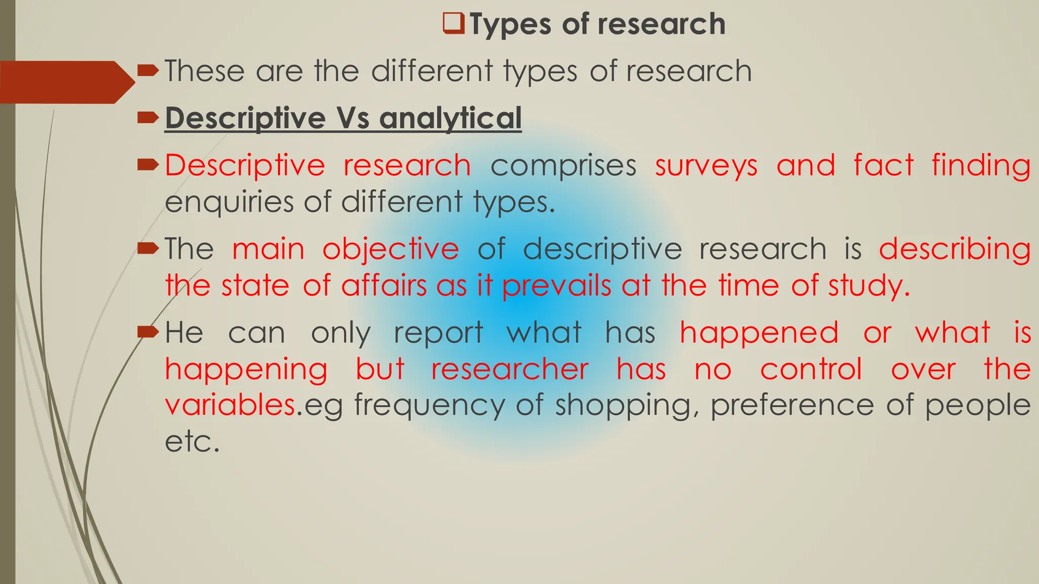 Types of research
These are the different types of research
Descriptive Vs analytical
Descriptive research comprises surveys and fact finding
enquiries of different types.
The main objective of descriptive research is describing
the state of affairs as it prevails at the time of study.
He can only report what has happened or what is
happening but researcher has no control over the
variables.eg frequency of shopping, preference of people
etc.
 