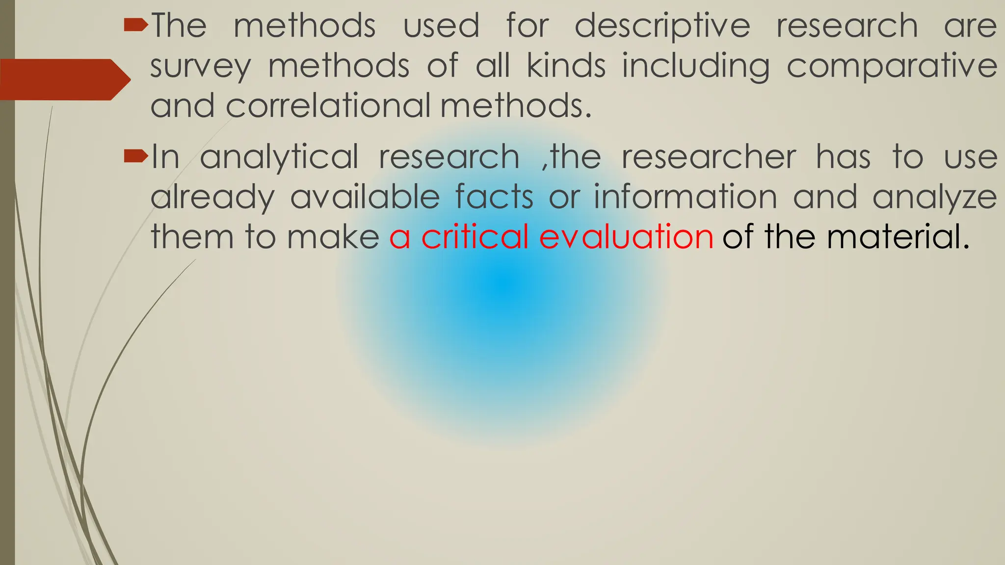 The methods used for descriptive research are
survey methods of all kinds including comparative
and correlational methods.
In analytical research ,the researcher has to use
already available facts or information and analyze
them to make a critical evaluation of the material.
 