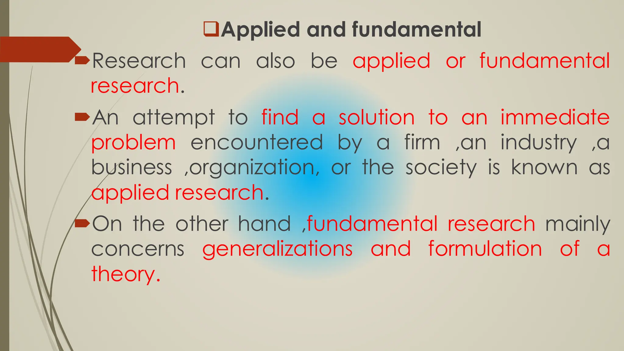 Applied and fundamental
Research can also be applied or fundamental
research.
An attempt to find a solution to an immediate
problem encountered by a firm ,an industry ,a
business ,organization, or the society is known as
applied research.
On the other hand ,fundamental research mainly
concerns generalizations and formulation of a
theory.
 