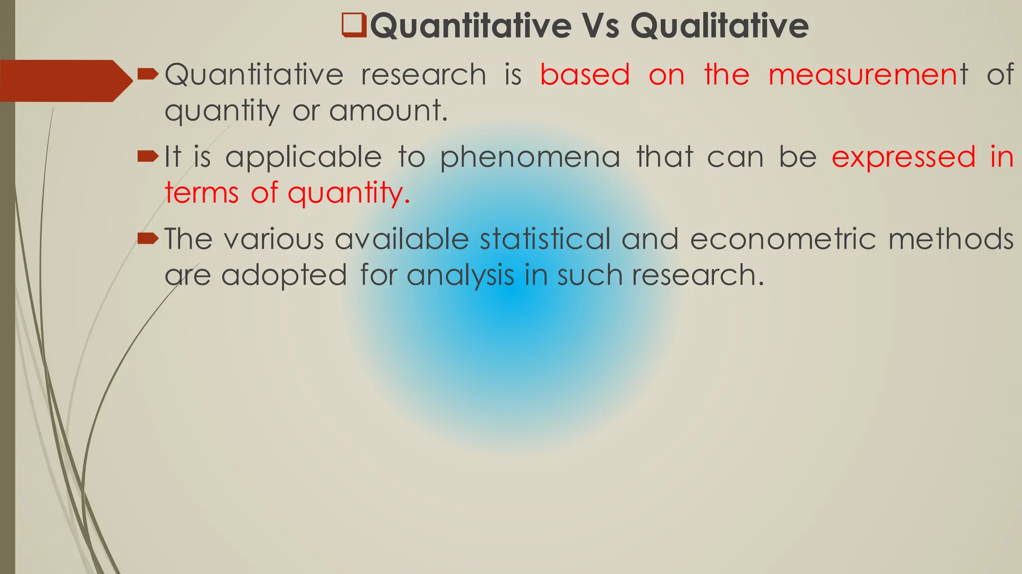 Quantitative Vs Qualitative
Quantitative research is based on the measurement of
quantity or amount.
It is applicable to phenomena that can be expressed in
terms of quantity.
The various available statistical and econometric methods
are adopted for analysis in such research.
 