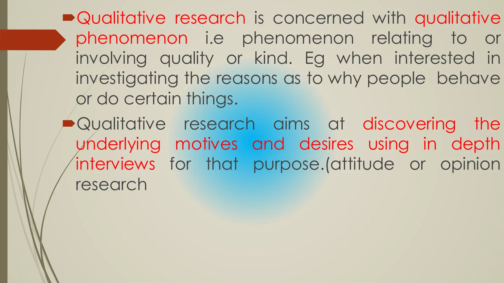 Qualitative research is concerned with qualitative
phenomenon i.e phenomenon relating to or
involving quality or kind. Eg when interested in
investigating the reasons as to why people behave
or do certain things.
Qualitative research aims at discovering the
underlying motives and desires using in depth
interviews for that purpose.(attitude or opinion
research
 