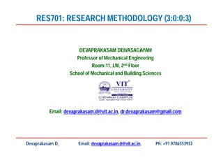 DEVAPRAKASAM DEIVASAGAYAM
Professor of Mechanical Engineering
Room:11, LW, 2nd Floor
School of Mechanical and Building Sciences
Email: devaprakasam.d@vit.ac.in, dr.devaprakasam@gmail.com
RES701: RESEARCH METHODOLOGY (3:0:0:3)
Devaprakasam D, Email: devaprakasam.d@vit.ac.in, Ph: +91 9786553933
 