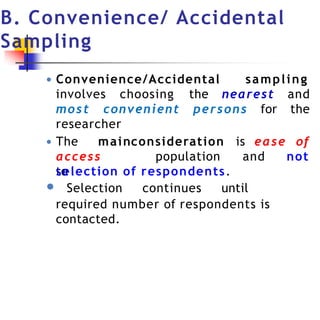 B. Convenience/ Accidental
Sampling
● Convenience/Accidental sampling
involves choosing the nearest and
the
most convenient persons for
researcher
consideration is ease of
● The main
access
to
population and not
selection of respondents.
● Selection continues until
required number of respondents is
contacted.
 