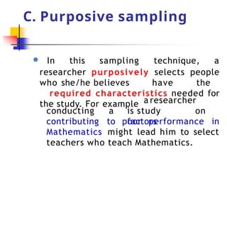 C. Purposive sampling
● In this sampling technique, a
researcher purposively selects people
who she/he believes have the
required characteristics needed for
the study. For example a researcher
is study on
factors
conducting a
contributing to poor performance in
Mathematics might lead him to select
teachers who teach Mathematics.
 
