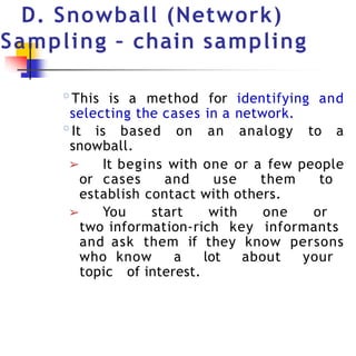 D. Snowball (Network)
Sampling – chain sampling
◦This is a method for identifying and
selecting the cases in a network.
◦It is based on an analogy to a
snowball.
➢ It begins with one or a few people
or cases and use them to
establish contact with others.
➢ You start with one or
two information-rich key informants
and ask them if they know persons
who know a lot about your
topic of interest.
 