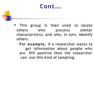 Cont….
● This group is then used to locate
others who possess similar
characteristics and who, in turn, identify
others.
◦ For example, if a researcher wants to
get information about people who
are HIV positive then the researcher
can use this kind of sampling.
 